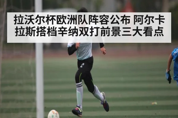 拉沃尔杯欧洲队阵容公布 阿尔卡拉斯搭档辛纳双打前景三大看点