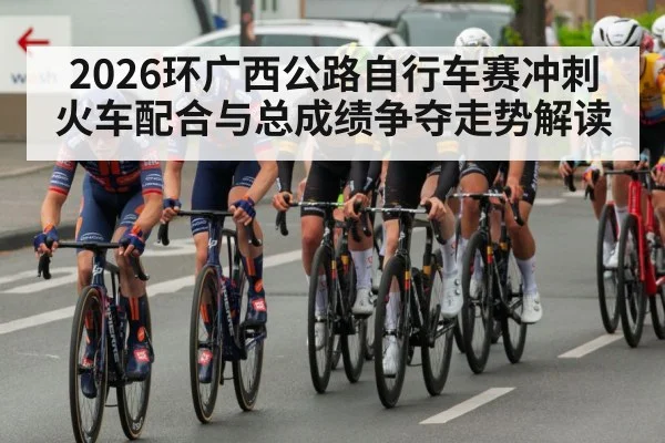 2026环广西公路自行车赛冲刺火车配合与总成绩争夺走势解读